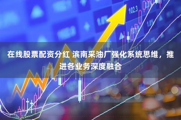 在线股票配资分红 滨南采油厂强化系统思维，推进各业务深度融合