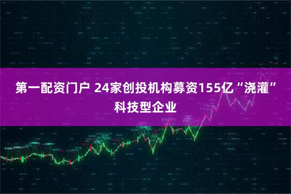 第一配资门户 24家创投机构募资155亿“浇灌”科技型企业