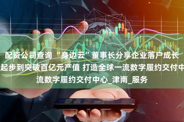配资公司查询 “身边云”董事长分享企业落户成长感受 ：从两人起步到突破百亿元产值 打造全球一流数字履约交付中心_津南_服务