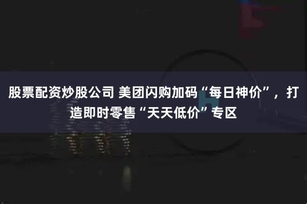 股票配资炒股公司 美团闪购加码“每日神价”，打造即时零售“天天低价”专区