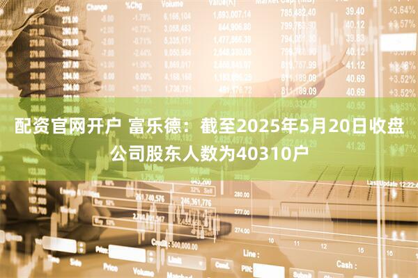 配资官网开户 富乐德：截至2025年5月20日收盘公司股东人数为40310户