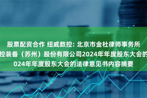 股票配资合作 纽威数控: 北京市金杜律师事务所上海分所关于纽威数控装备（苏州）股份有限公司2024年年度股东大会的法律意见书内容摘要