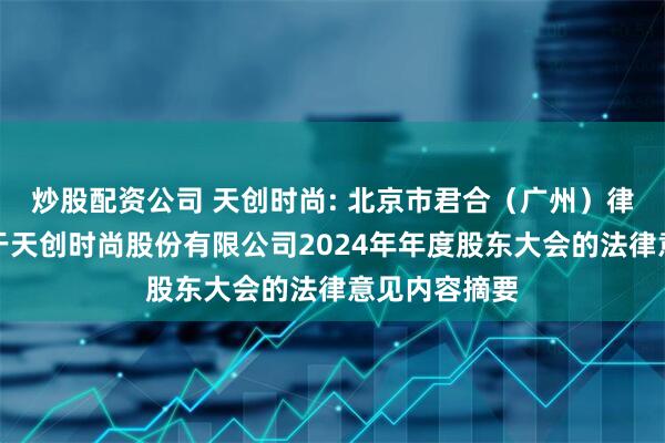 炒股配资公司 天创时尚: 北京市君合（广州）律师事务所关于天创时尚股份有限公司2024年年度股东大会的法律意见内容摘要