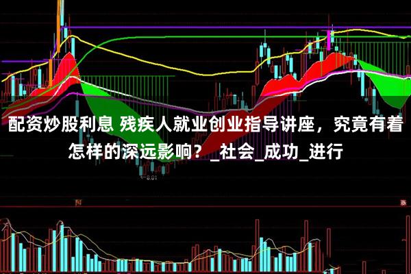 配资炒股利息 残疾人就业创业指导讲座，究竟有着怎样的深远影响？_社会_成功_进行