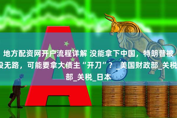 地方配资网开户流程详解 没能拿下中国，特朗普被逼走投无路，可能要拿大债主“开刀”？_美国财政部_关税_日本