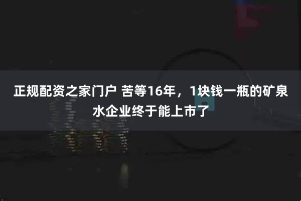 正规配资之家门户 苦等16年，1块钱一瓶的矿泉水企业终于能上市了