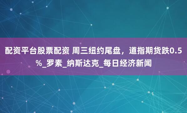配资平台股票配资 周三纽约尾盘，道指期货跌0.5%_罗素_纳斯达克_每日经济新闻