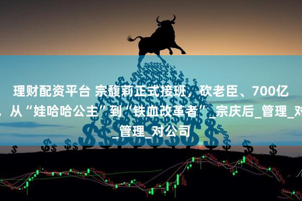 理财配资平台 宗馥莉正式接班，砍老臣、700亿业绩，从“娃哈哈公主”到“铁血改革者”_宗庆后_管理_对公司