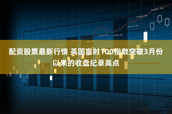 配资股票最新行情 英国富时100指数突破3月份以来的收盘纪录高点