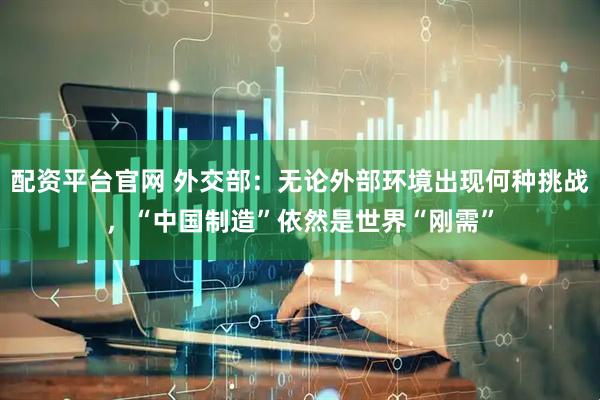 配资平台官网 外交部：无论外部环境出现何种挑战，“中国制造”依然是世界“刚需”