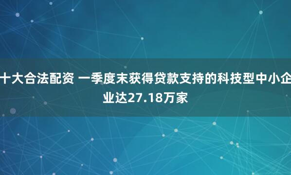 十大合法配资 一季度末获得贷款支持的科技型中小企业达27.18万家