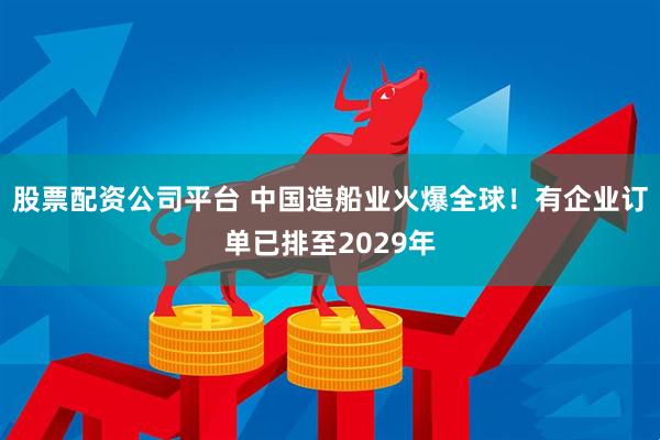股票配资公司平台 中国造船业火爆全球！有企业订单已排至2029年