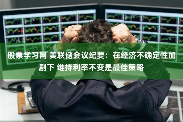 股票学习网 美联储会议纪要：在经济不确定性加剧下 维持利率不变是最佳策略