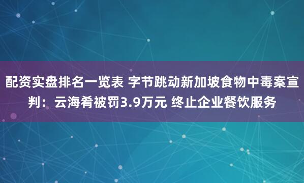 配资实盘排名一览表 字节跳动新加坡食物中毒案宣判：云海肴被罚3.9万元 终止企业餐饮服务