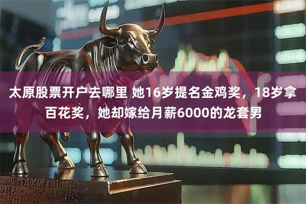 太原股票开户去哪里 她16岁提名金鸡奖，18岁拿百花奖，她却嫁给月薪6000的龙套男