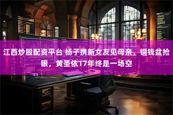 江西炒股配资平台 杨子携新女友见母亲，铜钱盆抢眼，黄圣依17年终是一场空