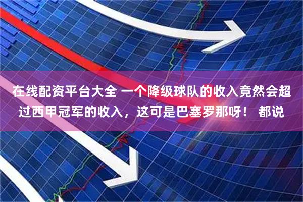 在线配资平台大全 一个降级球队的收入竟然会超过西甲冠军的收入，这可是巴塞罗那呀！ 都说
