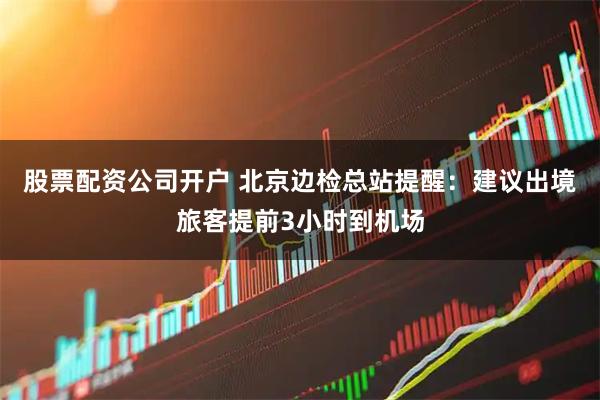 股票配资公司开户 北京边检总站提醒：建议出境旅客提前3小时到机场
