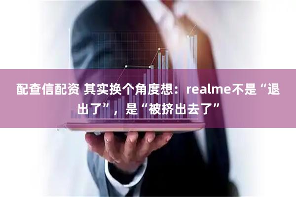 配查信配资 其实换个角度想：realme不是“退出了”，是“被挤出去了”