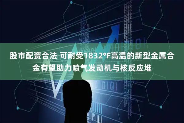 股市配资合法 可耐受1832°F高温的新型金属合金有望助力喷气发动机与核反应堆