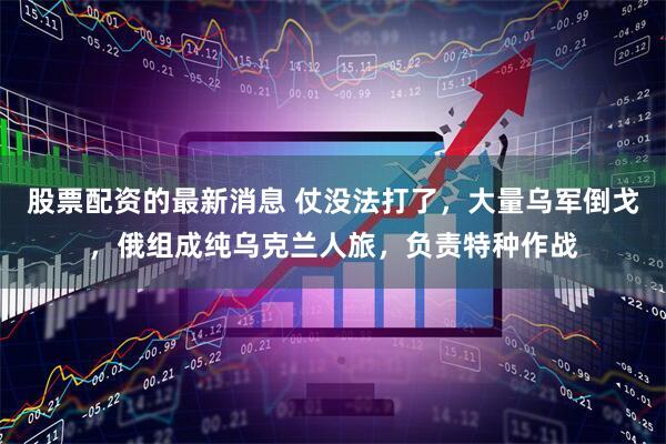 股票配资的最新消息 仗没法打了，大量乌军倒戈，俄组成纯乌克兰人旅，负责特种作战